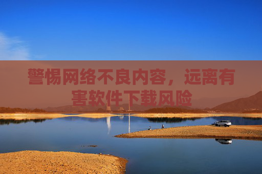 警惕网络不良内容，远离有害软件下载风险
