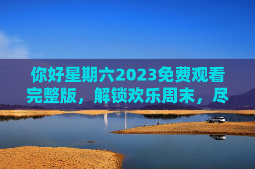 你好星期六2023免费观看完整版，解锁欢乐周末，尽享综艺魅力