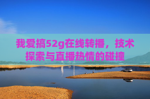 我爱搞52g在线转播，技术探索与直播热情的碰撞