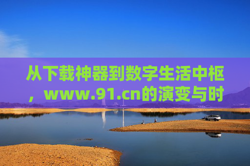 从下载神器到数字生活中枢,www.91.cn的演变与时代价值
