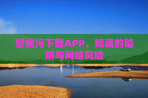 警惕污下载APP，暗藏的陷阱与网络风险
