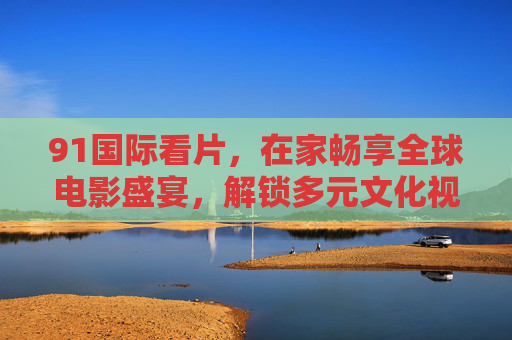 91国际看片，在家畅享全球电影盛宴，解锁多元文化视觉体验