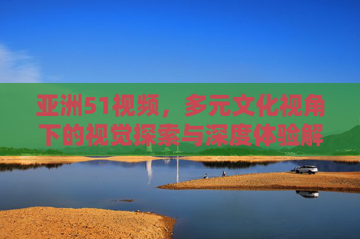 亚洲51视频，多元文化视角下的视觉探索与深度体验解析