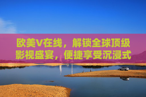 欧美V在线，解锁全球顶级影视盛宴，便捷享受沉浸式观影