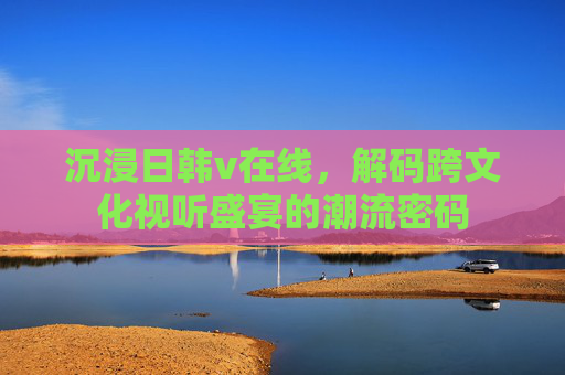 沉浸日韩v在线，解码跨文化视听盛宴的潮流密码