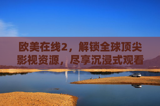 欧美在线2，解锁全球顶尖影视资源，尽享沉浸式观看体验