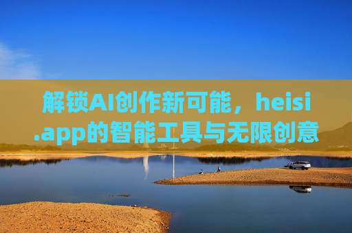 解锁AI创作新可能，heisi.app的智能工具与无限创意空间