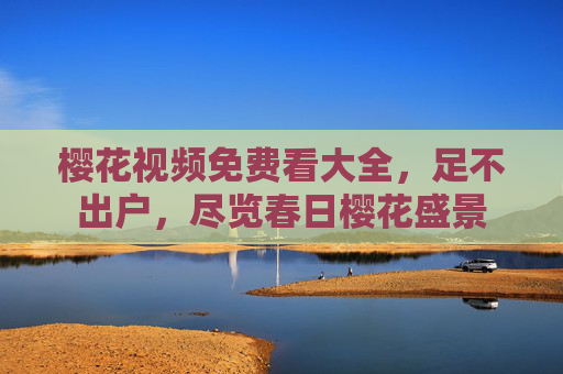 樱花视频免费看大全，足不出户，尽览春日樱花盛景