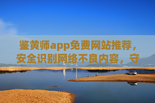 鉴黄师app免费网站推荐，安全识别网络不良内容，守护网络环境