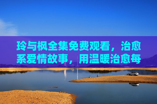 玲与枫全集免费观看，治愈系爱情故事，用温暖治愈每一个疲惫的灵魂