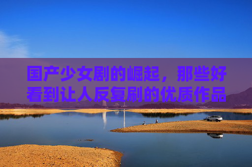 国产少女剧的崛起，那些好看到让人反复刷的优质作品解析