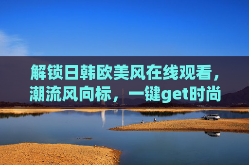 解锁日韩欧美风在线观看，潮流风向标，一键get时尚灵感与视觉盛宴