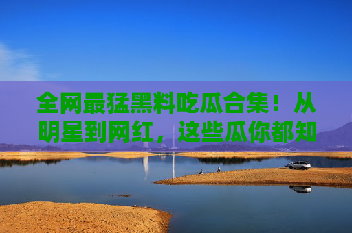 全网最猛黑料吃瓜合集！从明星到网红，这些瓜你都知道吗？