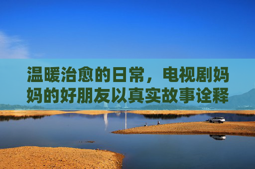 温暖治愈的日常，电视剧妈妈的好朋友以真实故事诠释母女情与人生智慧