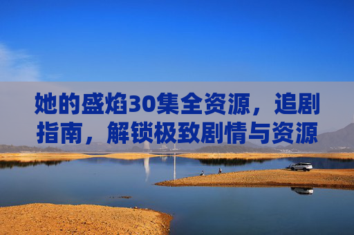 她的盛焰30集全资源,追剧指南,解锁极致剧情与资源获取全攻略