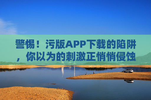 警惕！污版APP下载的陷阱，你以为的刺激正悄悄侵蚀你的生活与安全