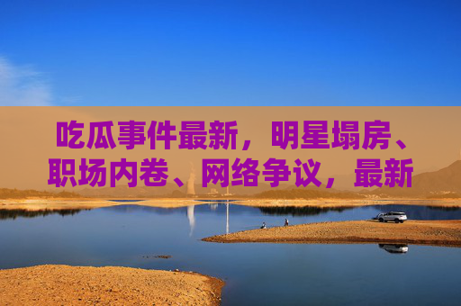 吃瓜事件最新，明星塌房、职场内卷、网络争议，最新动态全梳理