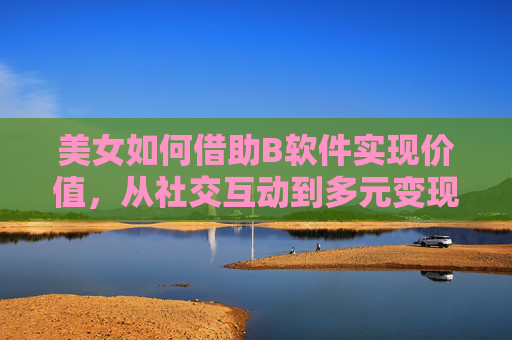 美女如何借助B软件实现价值,从社交互动到多元变现的转型路径