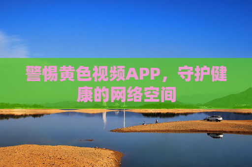 警惕黄色视频APP，守护健康的网络空间