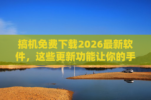 搞机免费下载2026最新软件，这些更新功能让你的手机焕然一新，性能提升不止一点点！