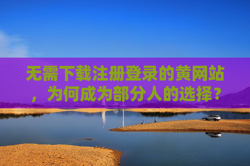 无需下载注册登录的黄网站，为何成为部分人的选择？
