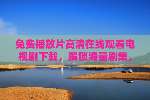 免费播放片高清在线观看电视剧下载，解锁海量剧集，轻松追剧全攻略
