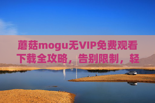蘑菇mogu无VIP免费观看下载全攻略，告别限制，轻松获取高清资源