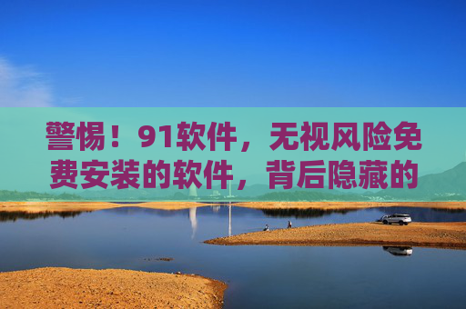 警惕！91软件，无视风险免费安装的软件，背后隐藏的潜在危害