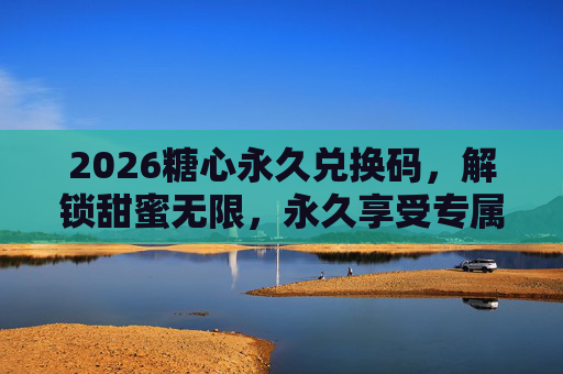 2026糖心永久兑换码,解锁甜蜜无限,永久享受专属福利