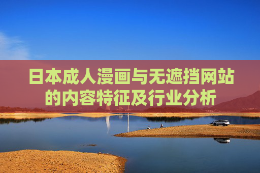 日本成人漫画与无遮挡网站的内容特征及行业分析