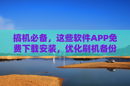 搞机必备,这些软件APP免费下载安装,优化刷机备份全搞定