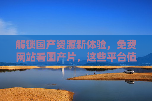 解锁国产资源新体验，免费网站看国产片，这些平台值得你收藏！