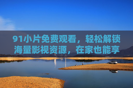 91小片免费观看，轻松解锁海量影视资源，在家也能享受影院级视听盛宴