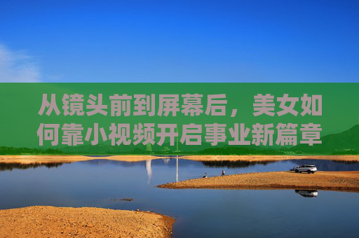 从镜头前到屏幕后，美女如何靠小视频开启事业新篇章