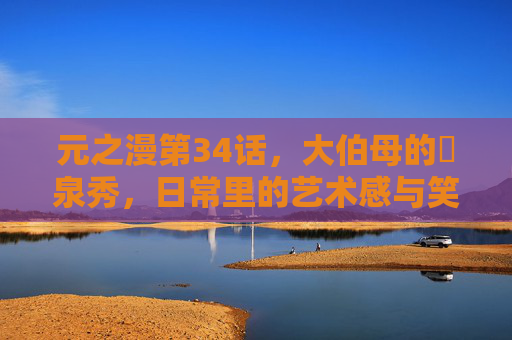 元之漫第34话，大伯母的噴泉秀，日常里的艺术感与笑点碰撞！