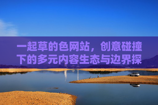 一起草的色网站，创意碰撞下的多元内容生态与边界探索
