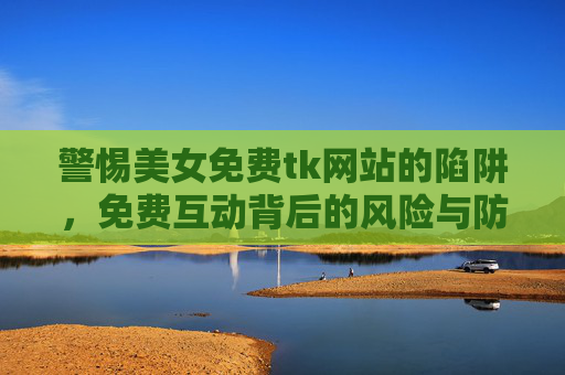 警惕美女免费tk网站的陷阱，免费互动背后的风险与防范
