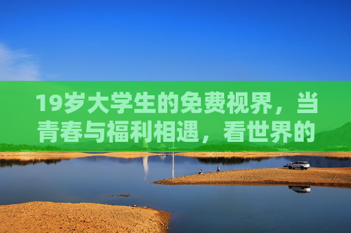 19岁大学生的免费视界,当青春与福利相遇,看世界的视角如何被重新定义?