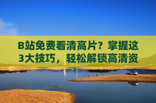 B站免费看清高片？掌握这3大技巧，轻松解锁高清资源，告别模糊画质