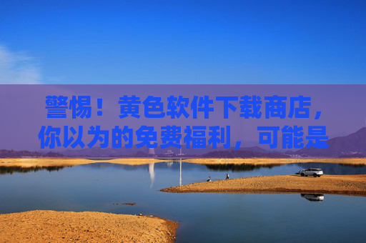 警惕！黄色软件下载商店，你以为的免费福利，可能是恶意软件的温床
