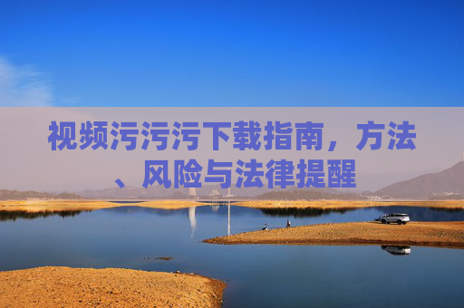 视频污污污下载指南，方法、风险与法律提醒
