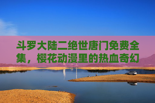斗罗大陆二绝世唐门免费全集，樱花动漫里的热血奇幻与魂师世界