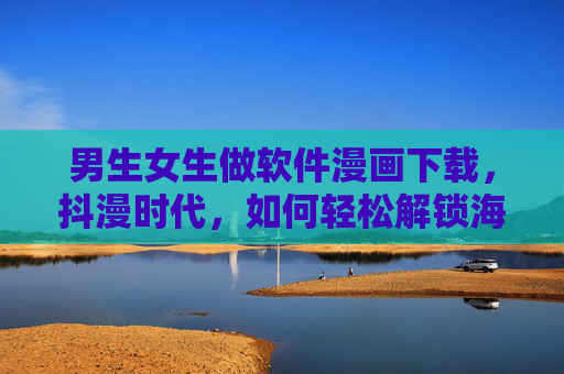 男生女生做软件漫画下载，抖漫时代，如何轻松解锁海量优质漫画？