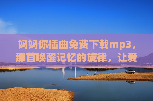 妈妈你插曲免费下载mp3,那首唤醒记忆的旋律,让爱在指尖流淌