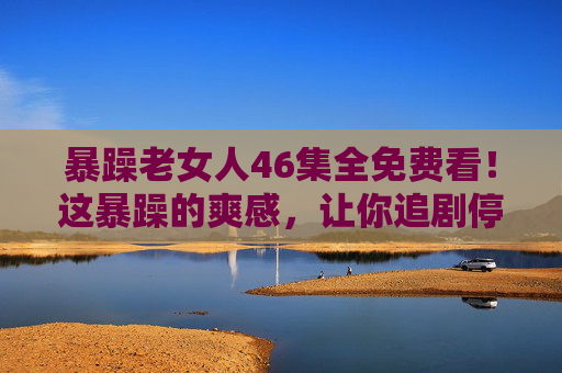 暴躁老女人46集全免费看!这暴躁的爽感,让你追剧停不下来!