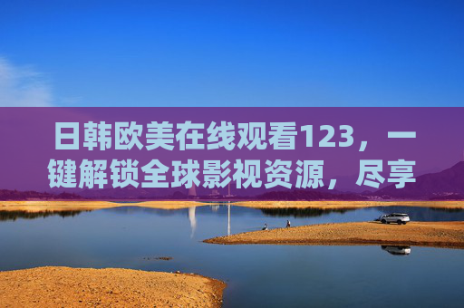 日韩欧美在线观看123，一键解锁全球影视资源，尽享多元文化盛宴