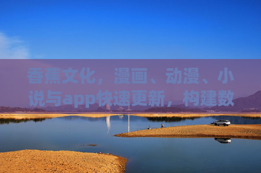 香蕉文化，漫画、动漫、小说与app快速更新，构建数字时代的趣味文化生态