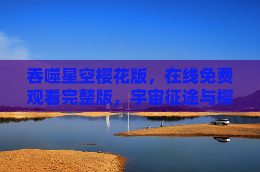吞噬星空樱花版，在线免费观看完整版，宇宙征途与樱花浪漫交织的视觉盛宴