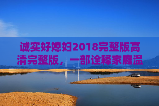 诚实好媳妇2018完整版高清完整版，一部诠释家庭温情与诚信之光的经典家庭剧