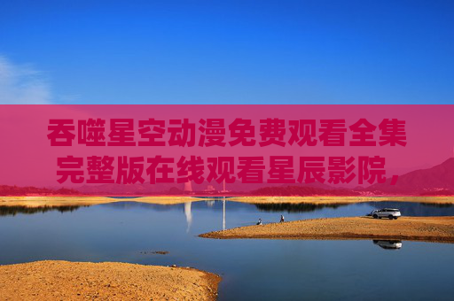 吞噬星空动漫免费观看全集完整版在线观看星辰影院，一部热血与科幻交织的宇宙史诗
